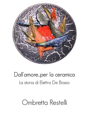 Dall'amore...per la ceramica. La storia di Elettra De Biasio. - Ombretta Restelli