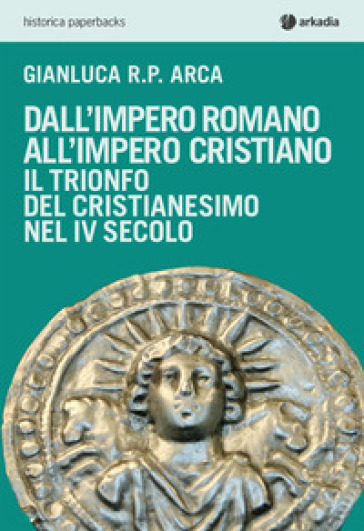 Dall'impero romano all'impero cristiano. Il trionfo del cristianesimo nel IV secolo - Gianluca R. P. Arca