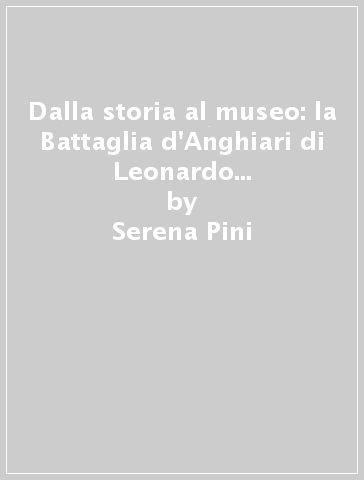 Dalla storia al museo: la Battaglia d'Anghiari di Leonardo da Vinci. Temi e problemi tra architettura, ricostruzioni virtuali e disseminazione della ricerca scientifica - Serena Pini - Alessandro Merlo - Emanuela Ferretti