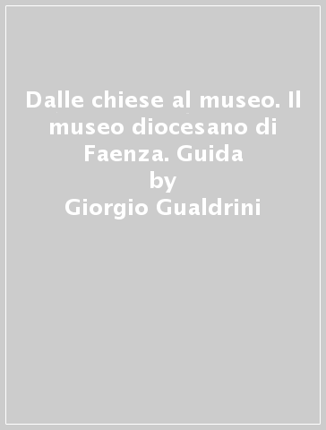 Dalle chiese al museo. Il museo diocesano di Faenza. Guida - Giorgio Gualdrini - Anna Tambini