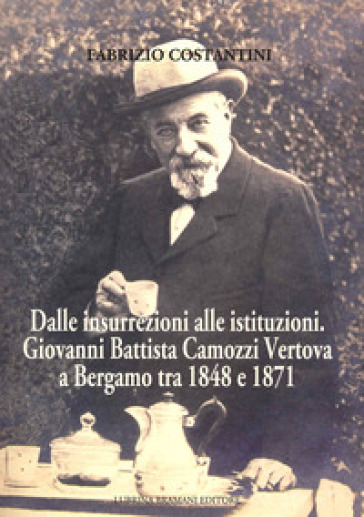 Dalle insurrezioni alle istituzioni. Giovanni Battista Camozzi Vertova a Bergamo tra 1848 e 1871 - Fabrizio Costantini