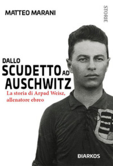 Dallo scudetto ad Auschwitz. La storia di Arpad Weisz, allenatore ebreo - Matteo Marani