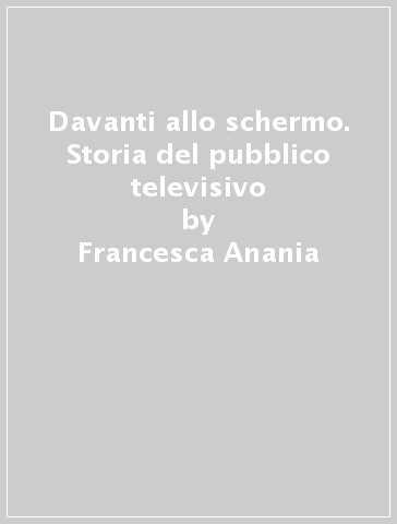 Davanti allo schermo. Storia del pubblico televisivo - Francesca Anania