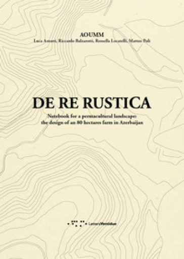De re rustica. Notebook for a permacultural landscape: the design of an 80 hectares farm in Azerbaijan - Luca Astorri - Riccardo Balzarotti - Rossella Locatelli - Matteo Poli