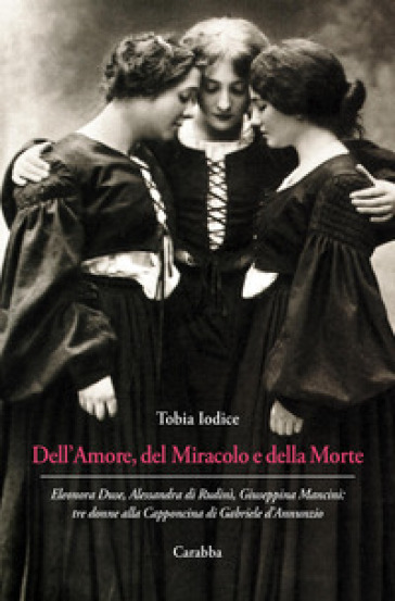 Dell'Amore, del Miracolo e della Morte. Eleonora Duse, Alessandra di Rudinì, Giuseppina Mancini: tre donne alla Capponcina di Gabriele d'Annunzio - Tobia Iodice