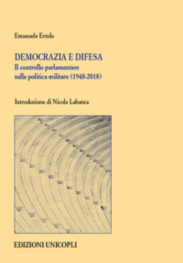 Democrazia e difesa. Il controllo parlamentare sulla politica militare (1948-2018) - Emanuele Ertola