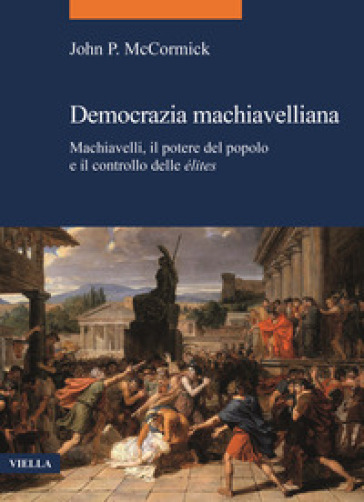 Democrazia machiavelliana. Machiavelli, il potere del popolo e il controllo delle élites - John P. McCormick