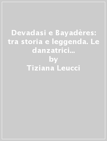 Devadasi e Bayadères: tra storia e leggenda. Le danzatrici indiane nell'immaginario teatrale occidentale (XVII-XX secolo) - Tiziana Leucci