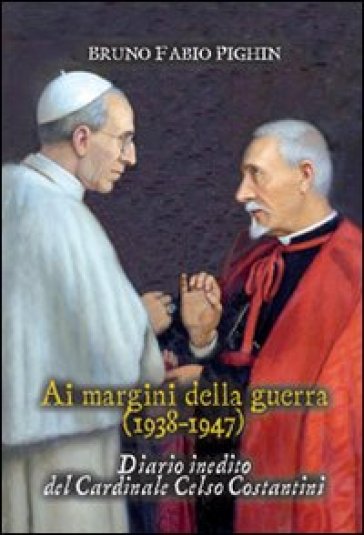 Diario inedito del cardinale Celso Costantini. Ai margini della guerra (1938-1948) - Bruno Fabio Pighin