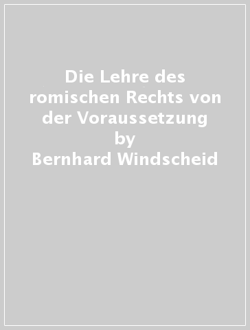 Die Lehre des romischen Rechts von der Voraussetzung - Bernhard Windscheid