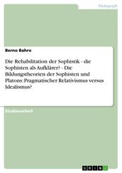 Die Rehabilitation der Sophistik - die Sophisten als Aufklärer? - Die Bildungstheorien der Sophisten und Platons: Pragmatischer Relativismus versus Idealismus?