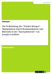 Die Verkündung des  Totalen Krieges . Manipulation durch Kommunikation und Rhetorik in der  Sportpalastrede  von Joseph Goebbels