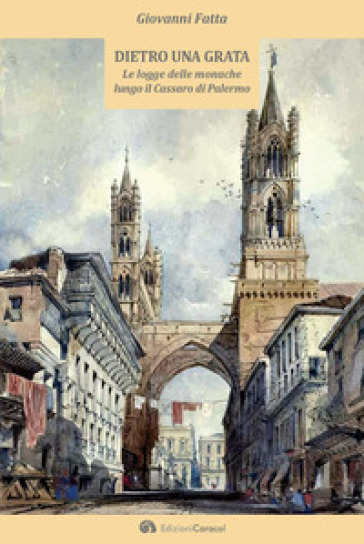 Dietro una grata. Le logge delle monache lungo il Cassaro di Palermo - Giovanni Fatta