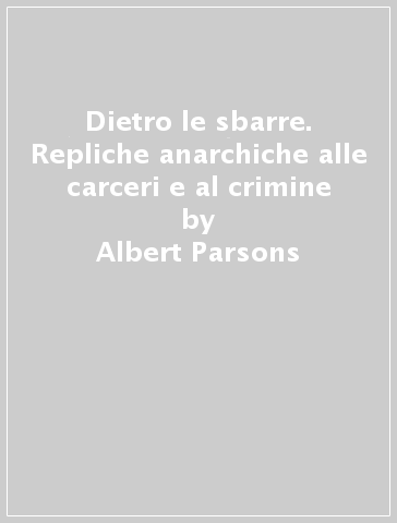 Dietro le sbarre. Repliche anarchiche alle carceri e al crimine - Albert Parsons - Petr A. Kropotkin - Emma Goldman