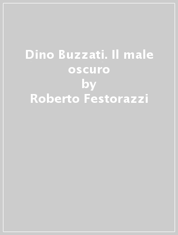 Dino Buzzati. Il male oscuro - Roberto Festorazzi