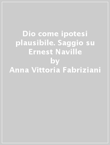 Dio come ipotesi plausibile. Saggio su Ernest Naville - Anna Vittoria Fabriziani