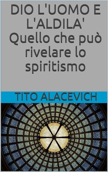 Dio, l'uomo e l'aldilà - Quello che può rivelare lo spiritismo - Tito Alacevich