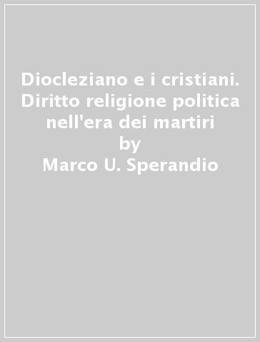 Diocleziano e i cristiani. Diritto religione politica nell'era dei martiri - Marco U. Sperandio