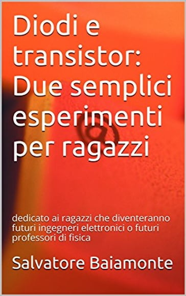 Diodi e transistor: Due semplici esperimenti per ragazzi: dedicato ai ragazzi che diventeranno futuri ingegneri elettronici o futuri professori di fisica - Salvatore Baiamonte