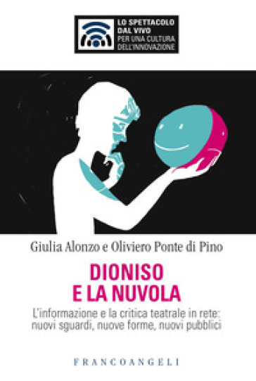 Dioniso e la nuvola. L'informazione e la critica teatrale in rete: nuovi sguardi, nuove forme, nuovi pubblici - Giulia Alonzo - Oliviero Ponte di Pino