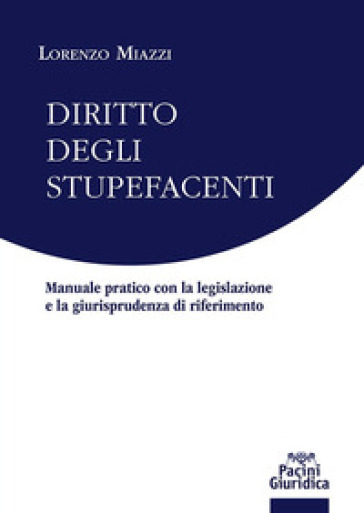 Diritto degli stupefacenti. Manuale pratico con la legislazione e la giurisprudenza di riferimento - Lorenzo Miazzi