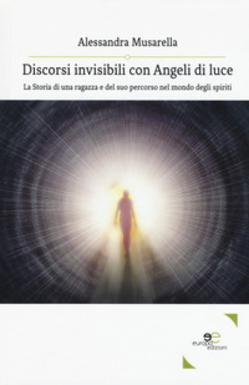 Discorsi invisibili con angeli di luce. La storia di una ragazza e del suo percorso nel mondo degli spiriti - Alessandra Musarella