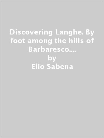 Discovering Langhe. By foot among the hills of Barbaresco. Alta Langa and Barolo - Elio Sabena - Roberto Mantovani - Pietro Ramunno