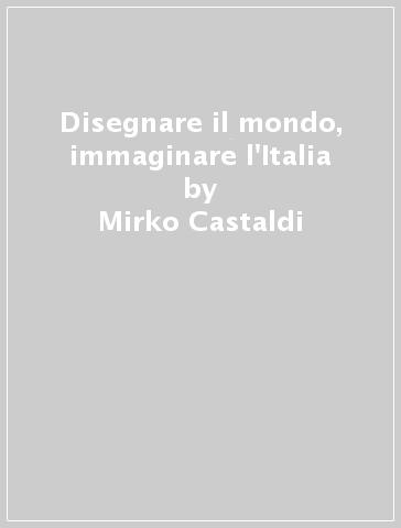 Disegnare il mondo, immaginare l'Italia - Mirko Castaldi - Arturo Gallia