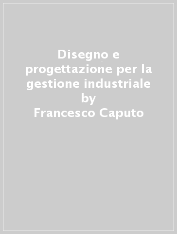 Disegno e progettazione per la gestione industriale - Francesco Caputo - Massimo Martorelli