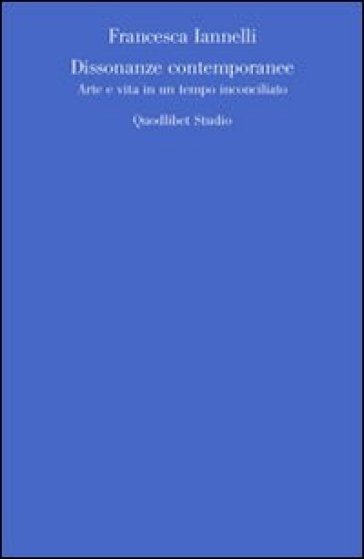 Dissonanze contemporanee. Arte e vita in un tempo inconciliato - Francesca Iannelli