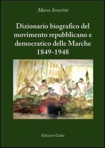 Dizionario biografico del movimento repubblicano e democratico delle Marche 1849-1948 - Marco Severini