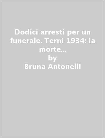 Dodici arresti per un funerale. Terni 1934: la morte di Arturo Luna, «anima buona e soave» del socialismo e dell'antifascismo - Bruna Antonelli