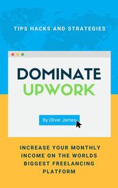 Dominate Upwork - Tips, Hacks and Strategies to Increase Your Monthly Income On The World s Biggest Freelancing Platform