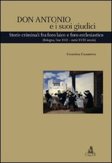 Don Antonio e i suoi giudici. Storie criminali fra foro laico e foro ecclesiastico (Bologna, fine XVII-metà XVIII secolo) - Cesarina Casanova