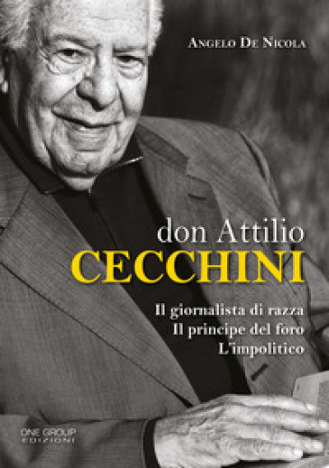 Don Attilio Cecchini. Il giornalista di razza, il principe del foro, l'impolitico - Angelo De Nicola