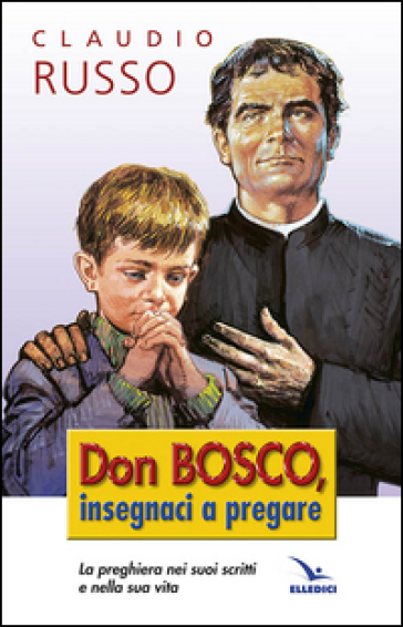 Don Bosco insegnaci a pregare. La preghiera nei suoi scritti e nella vita - Claudio Russo