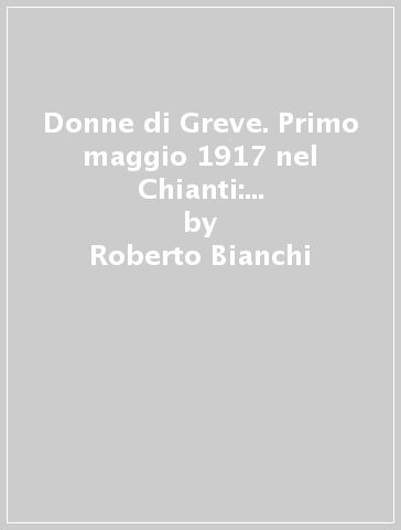 Donne di Greve. Primo maggio 1917 nel Chianti: donne in rivolta contro la guerra - Roberto Bianchi