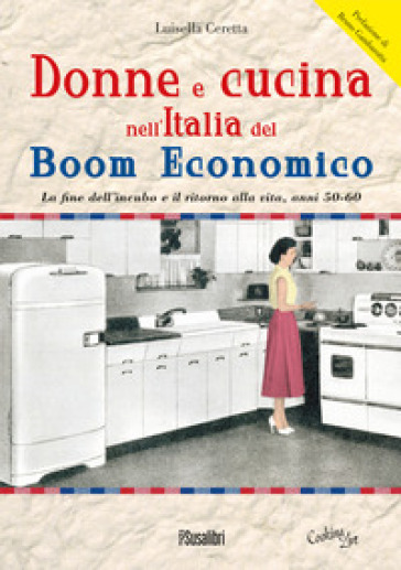 Donne e cucina nell'Italia del boom economico. La fine dell'incubo e il ritorno alla vita, anni 50-60 - Luisella Ceretta