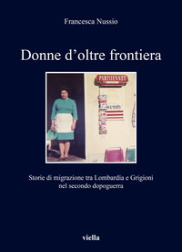 Donne d'oltre frontiera. Storie di migrazione tra Lombardia e Grigioni nel secondo dopoguerra - Francesca Nussio