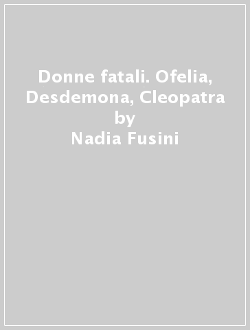 Donne fatali. Ofelia, Desdemona, Cleopatra - Nadia Fusini