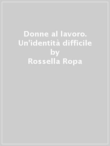 Donne al lavoro. Un'identità difficile - Rossella Ropa - Cinzia Venturoli