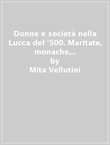 Donne e società nella Lucca del '500. Maritate, monache, meretrici. Ediz. illustrata - Mita Vellutini