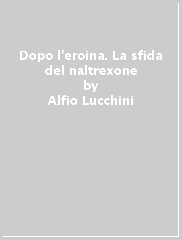 Dopo l'eroina. La sfida del naltrexone - Alfio Lucchini - Rossano Vitali - Giovanni Strepparola