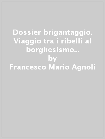 Dossier brigantaggio. Viaggio tra i ribelli al borghesismo e alla modernità - Francesco Mario Agnoli