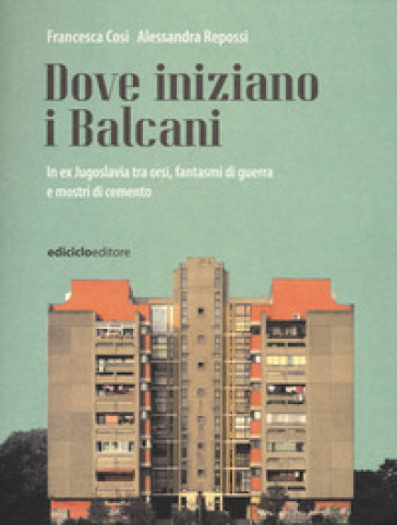 Dove iniziano i Balcani. In ex Jugoslavia tra orsi, fantasmi di guerra e mostri di cemento - Francesca Cosi - Alessandra Repossi