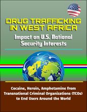Drug Trafficking in West Africa: Impact on U.S. National Security Interests - Cocaine, Heroin, Amphetamine from Transnational Criminal Organizations (TCOs) to End Users Around the World