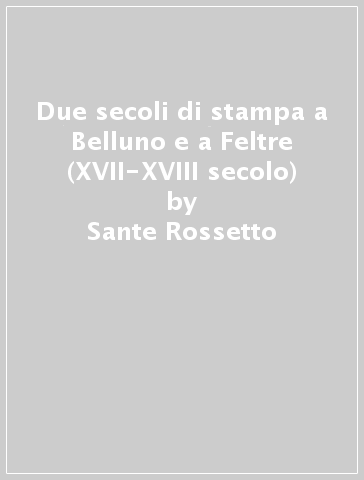 Due secoli di stampa a Belluno e a Feltre (XVII-XVIII secolo) - Sante Rossetto