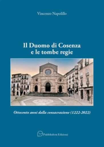 Il Duomo di Cosenza e le tombe regie. Ottocento anni dalla consacrazione (1222-2022) - Vincenzo Napolillo