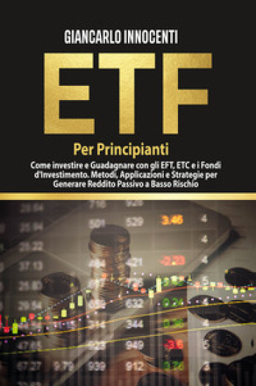 ETF per principianti. Come investire e guadagnare con gli ETF, gli ETC e i Fondi di Investimento. Metodi, applicazioni e strategie per generare reddito passivo a basso rischio - Giancarlo Innocenti