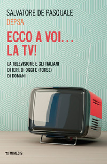 Ecco a voi... la TV! La televisione e gli italiani di ieri, di oggi e (forse) di domani - Salvatore «Depsa» De Pasquale